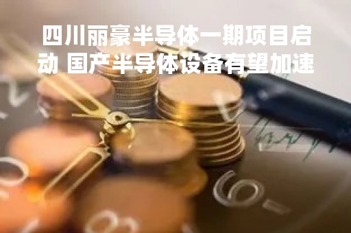 四川丽豪半导体一期项目启动 国产半导体设备有望加速崛起
