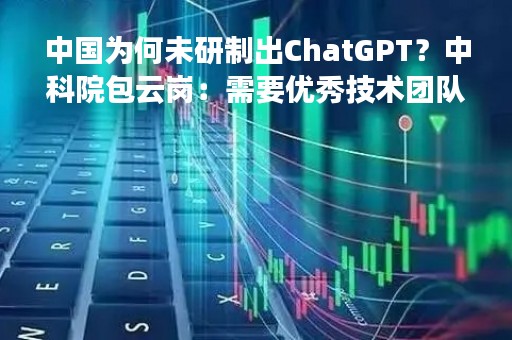 中国为何未研制出ChatGPT？中科院包云岗：需要优秀技术团队、雄厚资金