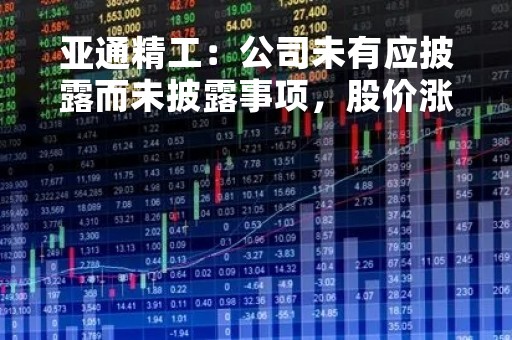 亚通精工：公司未有应披露而未披露事项，股价涨跌受多种因素影响，股价波动是正常的市场交易行为