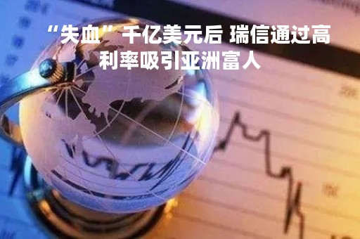 “失血”千亿美元后 瑞信通过高利率吸引亚洲富人