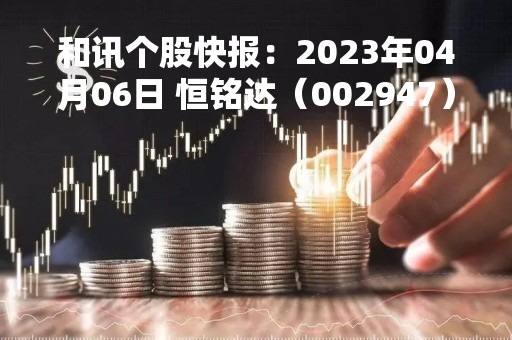 和讯个股快报：2023年04月06日 恒铭达（002947），该股K线呈现“曙光初现”形态