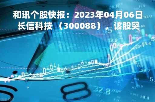 和讯个股快报：2023年04月06日 长信科技 （300088），该股突破长期盘整