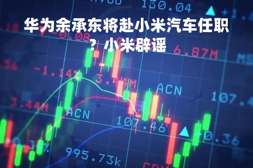 华为余承东将赴小米汽车任职？小米辟谣