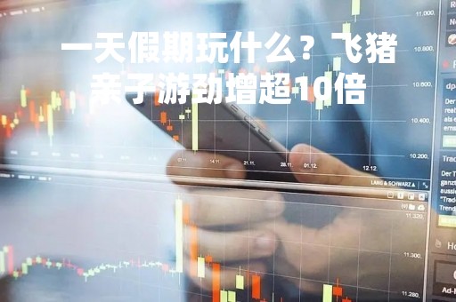 一天假期玩什么？飞猪亲子游劲增超10倍