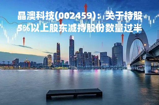 晶澳科技(002459)：关于持股5%以上股东减持股份数量过半暨持股比例变动超过1%的公告