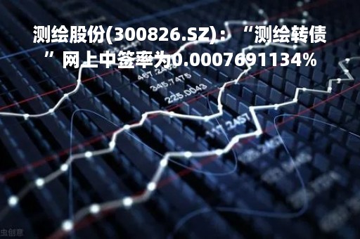 测绘股份(300826.SZ)：“测绘转债”网上中签率为0.0007691134%