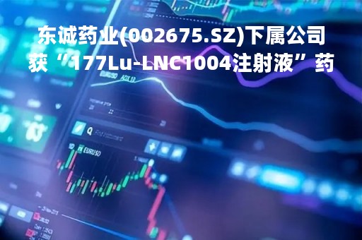 东诚药业(002675.SZ)下属公司获“177Lu-LNC1004注射液”药品临床试验批准通知