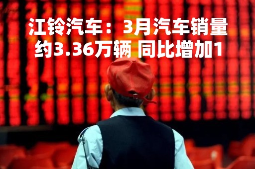 江铃汽车：3月汽车销量约3.36万辆 同比增加12.1%