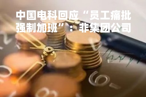 中国电科回应“员工痛批强制加班”：非集团公司所属成员单位和员工