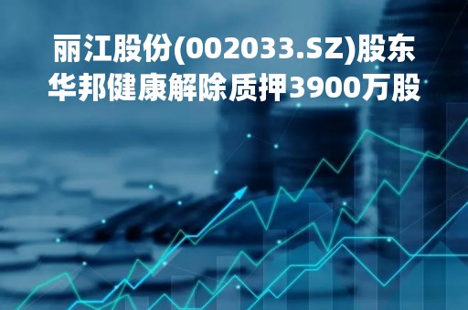 丽江股份(002033.SZ)股东华邦健康解除质押3900万股