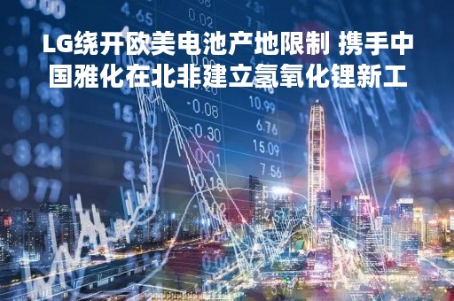 LG绕开欧美电池产地限制 携手中国雅化在北非建立氢氧化锂新工厂