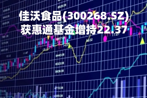 佳沃食品(300268.SZ)获惠通基金增持22.37万股 持股比例增至5.02%