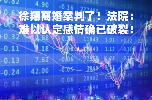 徐翔离婚案判了！法院：难以认定感情确已破裂！妻子曾要求分割100多亿财产，徐翔：刑案引发婆媳矛盾