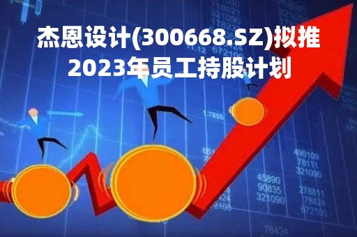 杰恩设计(300668.SZ)拟推2023年员工持股计划