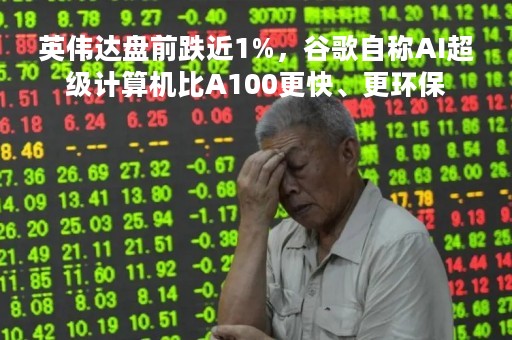 英伟达盘前跌近1%，谷歌自称AI超级计算机比A100更快、更环保