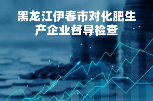 黑龙江伊春市对化肥生产企业督导检查