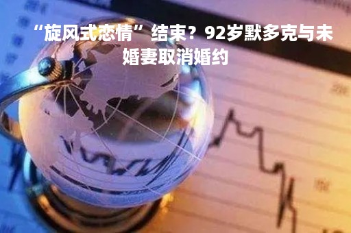 “旋风式恋情”结束？92岁默多克与未婚妻取消婚约