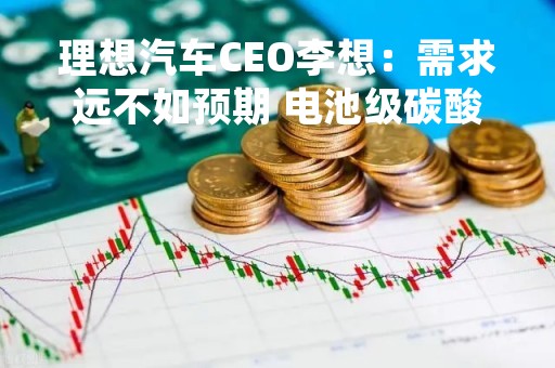 理想汽车CEO李想：需求远不如预期 电池级碳酸锂将大幅降价