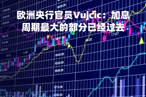 欧洲央行官员Vujcic：加息周期最大的部分已经过去