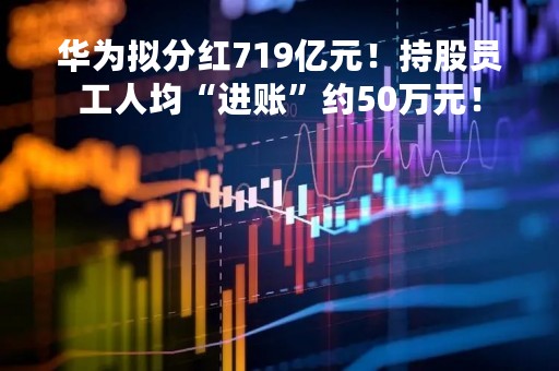 华为拟分红719亿元！持股员工人均“进账”约50万元！