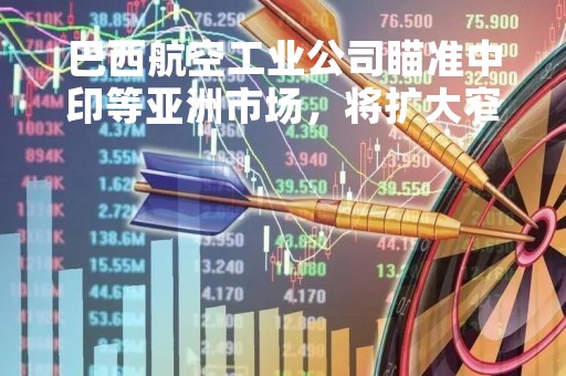 巴西航空工业公司瞄准中印等亚洲市场，将扩大窄体客机交付量
