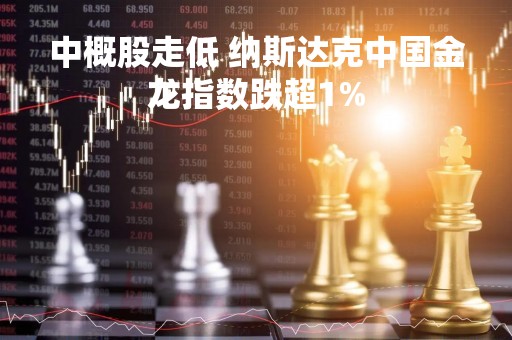 中概股走低 纳斯达克中国金龙指数跌超1%