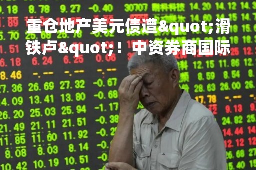 重仓地产美元债遭"滑铁卢"！中资券商国际业务路在何方？传统核心路线亟待转向