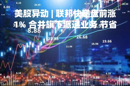 美股异动 | 联邦快递盘前涨1% 合并旗下派递业务 节省40亿美元成本