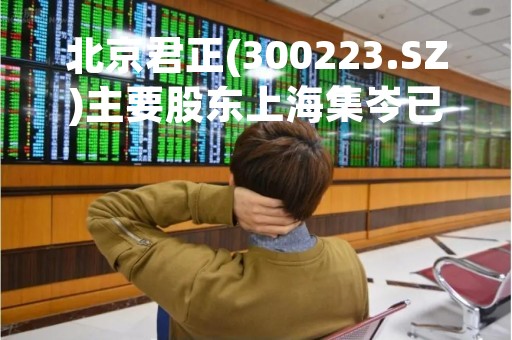 北京君正(300223.SZ)主要股东上海集岑已减持1.67%股份