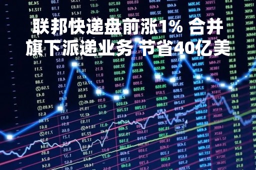 联邦快递盘前涨1% 合并旗下派递业务 节省40亿美元成本