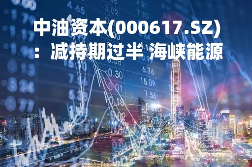 中油资本(000617.SZ)：减持期过半 海峡能源累计减持8269.49万股