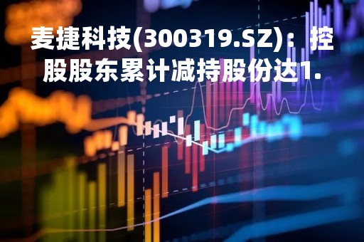 麦捷科技(300319.SZ)：控股股东累计减持股份达1.29%