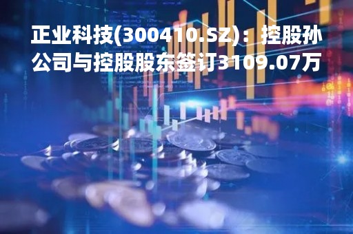 正业科技(300410.SZ)：控股孙公司与控股股东签订3109.07万元景德镇工业无人机数字化展销中心采购项目购销合同