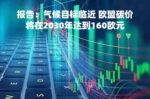 报告：气候目标临近 欧盟碳价将在2030年达到160欧元