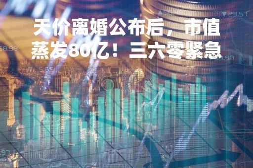 天价离婚公布后，市值蒸发80亿！三六零紧急公告，胡欢的减持承诺耐人寻味...