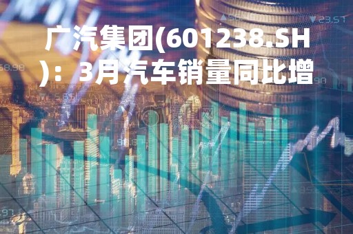 广汽集团(601238.SH)：3月汽车销量同比增1.87%、其中新能源汽车销量增长89.83%
