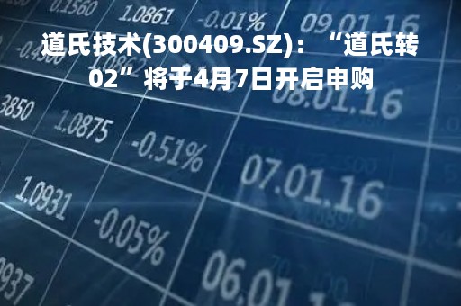 道氏技术(300409.SZ)：“道氏转02”将于4月7日开启申购