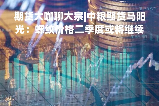 期货大咖聊大宗|中粮期货马阳光：螺纹价格二季度或将继续下行