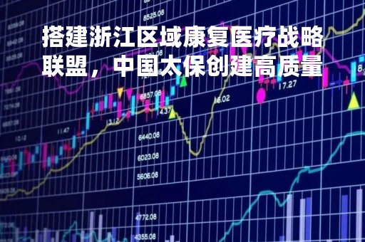搭建浙江区域康复医疗战略联盟，中国太保创建高质量医险结合发展之道