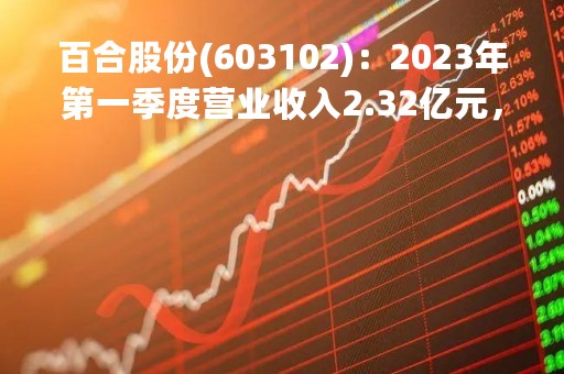 百合股份(603102)：2023年第一季度营业收入2.32亿元，与上期同比增加58.73%