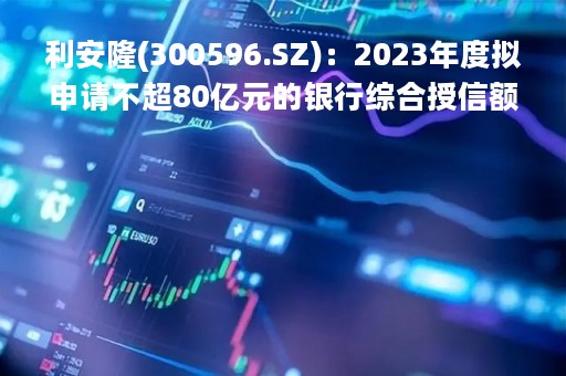 利安隆(300596.SZ)：2023年度拟申请不超80亿元的银行综合授信额度