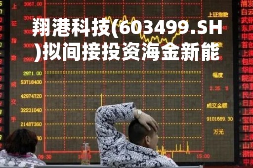翔港科技(603499.SH)拟间接投资海金新能源基金 其聚焦于光伏、氢能等产业