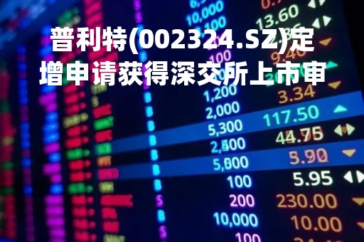 普利特(002324.SZ)定增申请获得深交所上市审核中心审核通过
