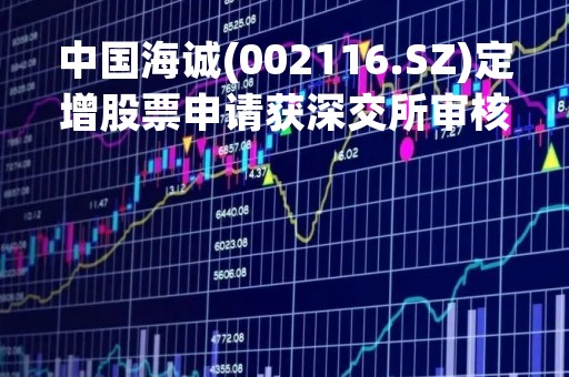 中国海诚(002116.SZ)定增股票申请获深交所审核通过