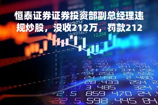 恒泰证券证券投资部副总经理违规炒股，没收212万，罚款212万！