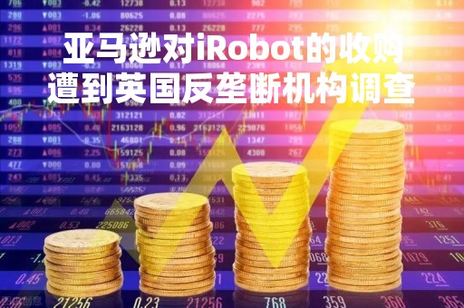 亚马逊对iRobot的收购遭到英国反垄断机构调查