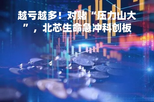 越亏越多！对赌“压力山大”，北芯生命急冲科创板