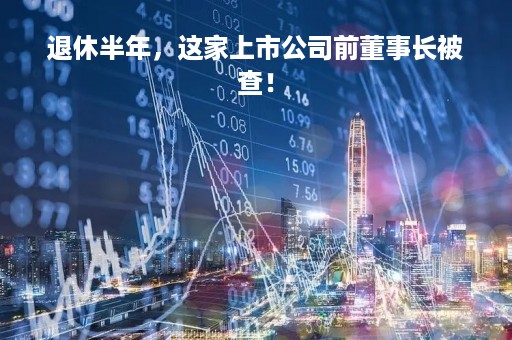 退休半年，这家上市公司前董事长被查！