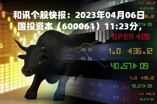 和讯个股快报：2023年04月06日 国投资本（600061）11:23分，股价快速拉升