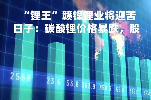 “锂王”赣锋锂业将迎苦日子：碳酸锂价格暴跌，股价一路拉胯，即将面临多项目投产